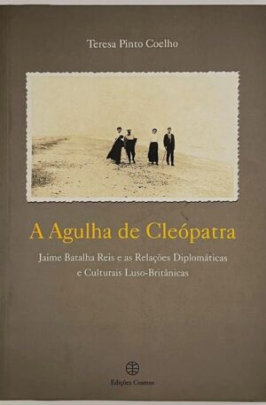 A Agulha de Cléopatra : Jaime Batalha Reis e as relações diplomáticas e culturais Luso-Britânicas / Teresa Pinto Coelho